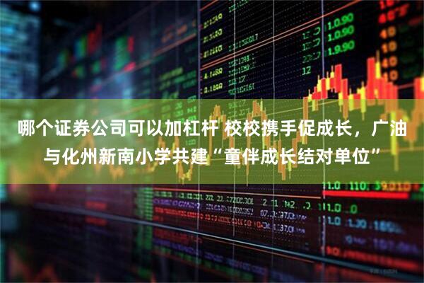 哪个证券公司可以加杠杆 校校携手促成长，广油与化州新南小学共建“童伴成长结对单位”