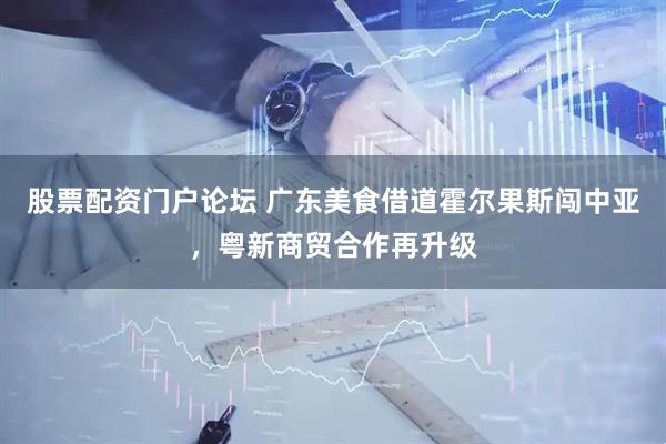 股票配资门户论坛 广东美食借道霍尔果斯闯中亚，粤新商贸合作再升级