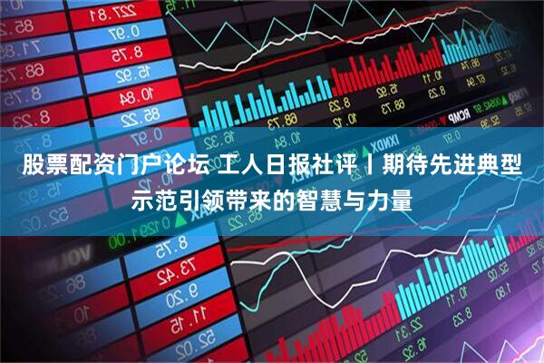 股票配资门户论坛 工人日报社评丨期待先进典型示范引领带来的智慧与力量