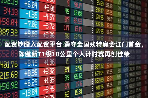 配资炒股入配资平台 勇夺全国残特奥会江门首金，陈健新T1级10公里个人计时赛再创佳绩