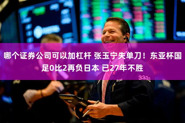 哪个证券公司可以加杠杆 张玉宁失单刀！东亚杯国足0比2再负日本 已27年不胜