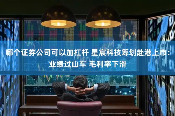 哪个证券公司可以加杠杆 星宸科技筹划赴港上市：业绩过山车 毛利率下滑