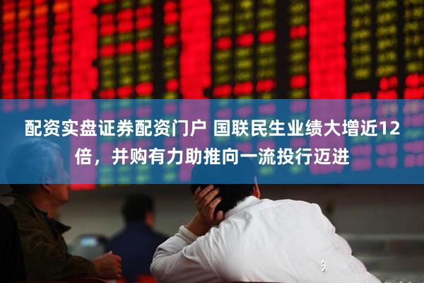 配资实盘证券配资门户 国联民生业绩大增近12倍，并购有力助推向一流投行迈进