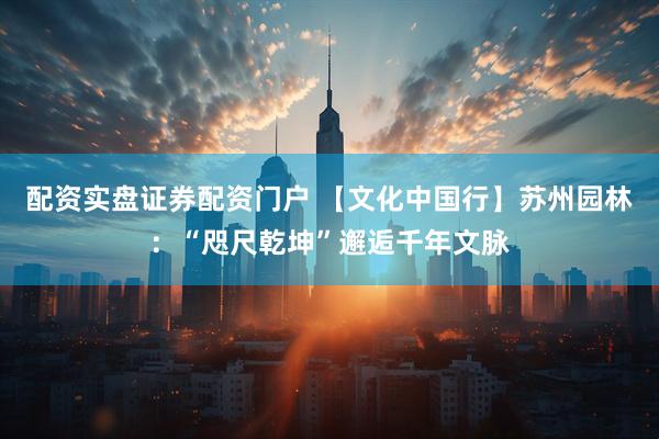 配资实盘证券配资门户 【文化中国行】苏州园林：“咫尺乾坤”邂逅千年文脉