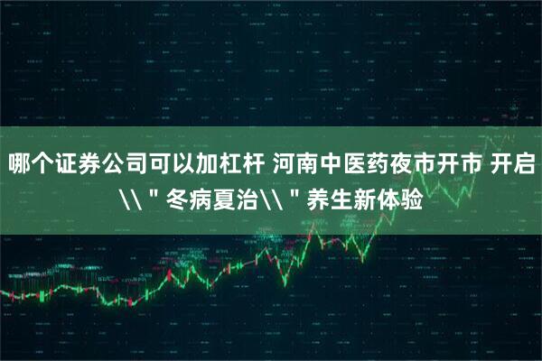 哪个证券公司可以加杠杆 河南中医药夜市开市 开启\＂冬病夏治\＂养生新体验