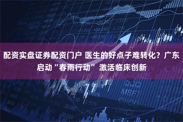 配资实盘证券配资门户 医生的好点子难转化？广东启动“春雨行动” 激活临床创新