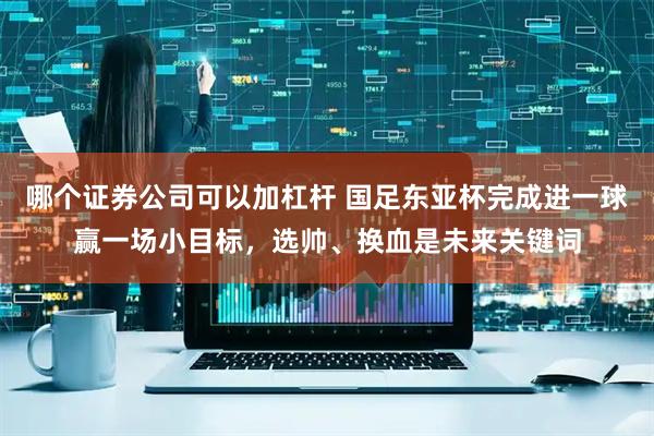 哪个证券公司可以加杠杆 国足东亚杯完成进一球赢一场小目标，选帅、换血是未来关键词