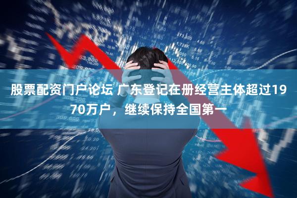 股票配资门户论坛 广东登记在册经营主体超过1970万户，继续保持全国第一