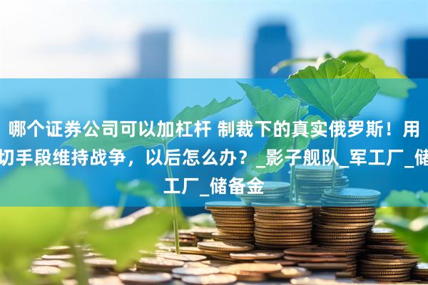 哪个证券公司可以加杠杆 制裁下的真实俄罗斯！用尽一切手段维持战争，以后怎么办？_影子舰队_军工厂_储备金