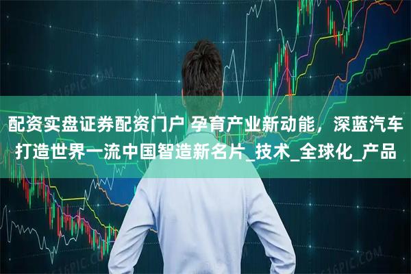 配资实盘证券配资门户 孕育产业新动能，深蓝汽车打造世界一流中国智造新名片_技术_全球化_产品