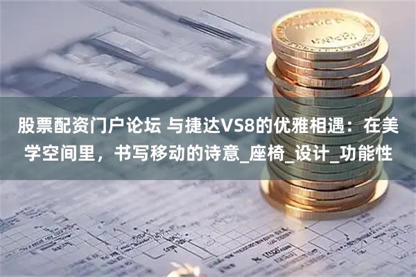 股票配资门户论坛 与捷达VS8的优雅相遇：在美学空间里，书写移动的诗意_座椅_设计_功能性