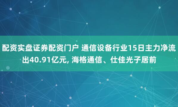 配资实盘证券配资门户 通信设备行业15日主力净流出40.91亿元, 海格通信、仕佳光子居前