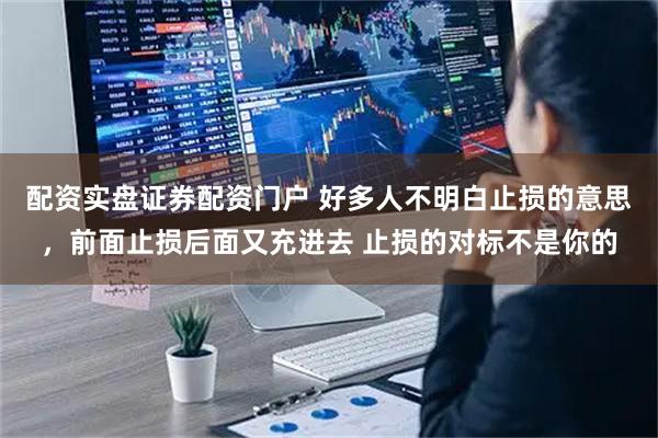 配资实盘证券配资门户 好多人不明白止损的意思，前面止损后面又充进去 止损的对标不是你的