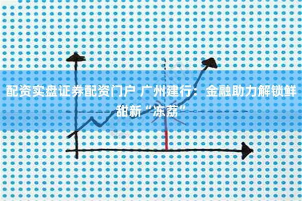 配资实盘证券配资门户 广州建行：金融助力解锁鲜甜新“冻荔”