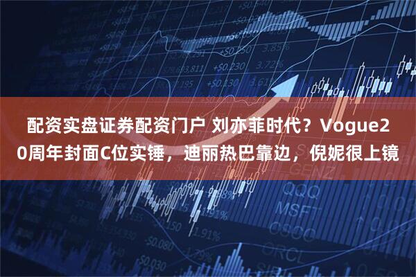 配资实盘证券配资门户 刘亦菲时代？Vogue20周年封面C位实锤，迪丽热巴靠边，倪妮很上镜