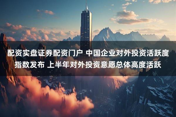 配资实盘证券配资门户 中国企业对外投资活跃度指数发布 上半年对外投资意愿总体高度活跃