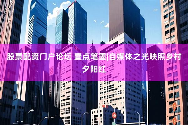 股票配资门户论坛 壹点笔墨|自媒体之光映照乡村夕阳红