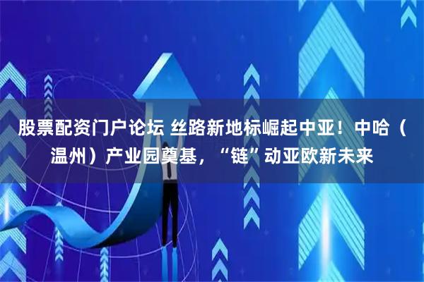 股票配资门户论坛 丝路新地标崛起中亚！中哈（温州）产业园奠基，“链”动亚欧新未来