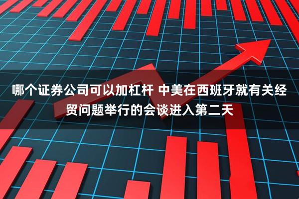 哪个证券公司可以加杠杆 中美在西班牙就有关经贸问题举行的会谈进入第二天