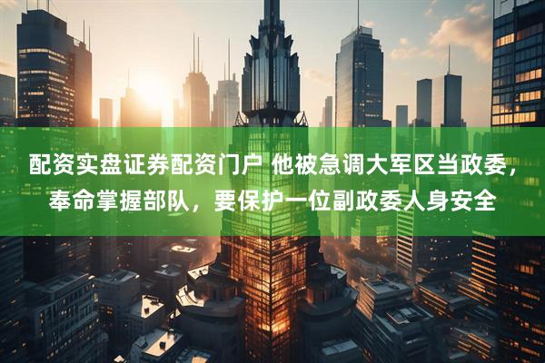 配资实盘证券配资门户 他被急调大军区当政委，奉命掌握部队，要保护一位副政委人身安全