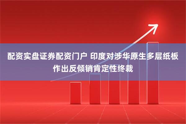 配资实盘证券配资门户 印度对涉华原生多层纸板作出反倾销肯定性终裁