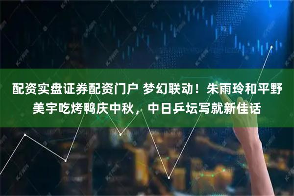 配资实盘证券配资门户 梦幻联动！朱雨玲和平野美宇吃烤鸭庆中秋，中日乒坛写就新佳话